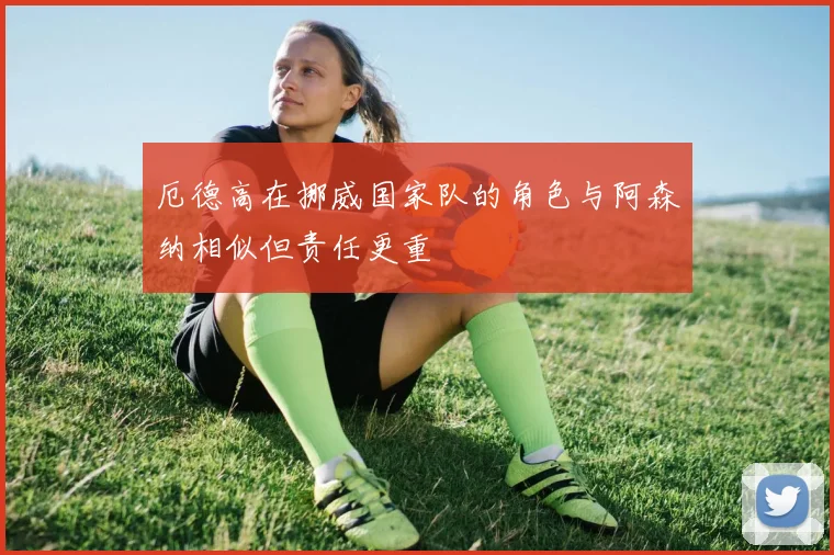 厄德高在挪威国家队的角色与阿森纳相似但责任更重