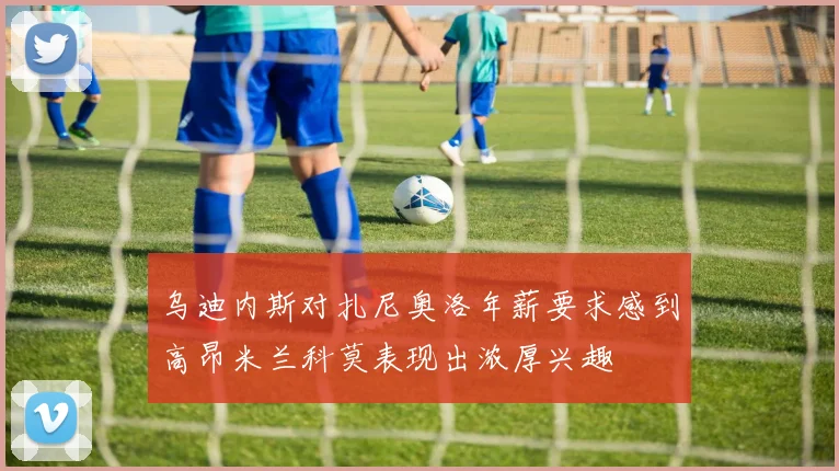 乌迪内斯对扎尼奥洛年薪要求感到高昂米兰科莫表现出浓厚兴趣