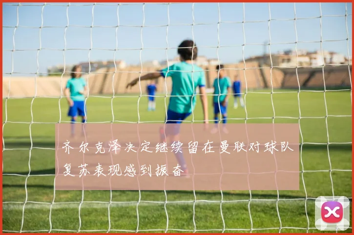 齐尔克泽决定继续留在曼联对球队复苏表现感到振奋