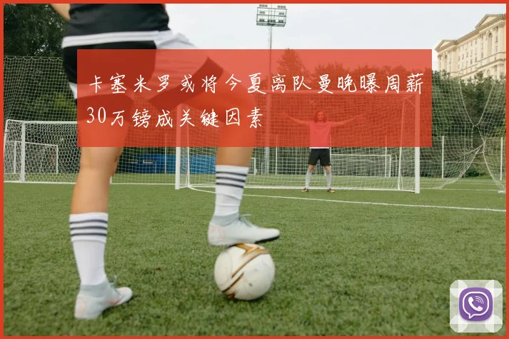 卡塞米罗或将今夏离队曼晚曝周薪30万镑成关键因素