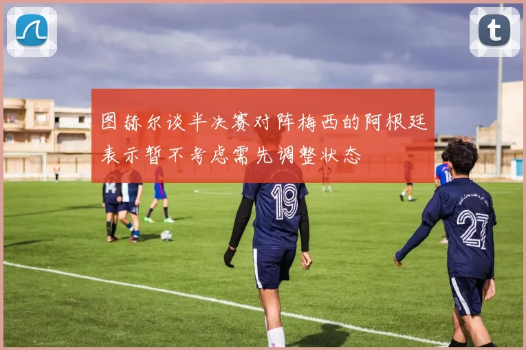 图赫尔谈半决赛对阵梅西的阿根廷表示暂不考虑需先调整状态