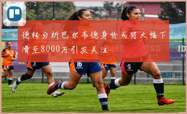德转分析巴尔韦德身价或将大幅下滑至8000万引发关注