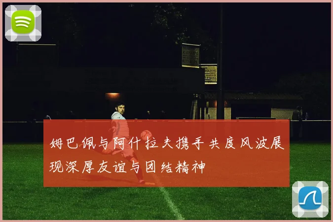 姆巴佩与阿什拉夫携手共度风波展现深厚友谊与团结精神