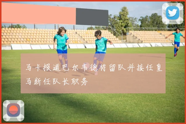 马卡报道巴尔韦德将留队并接任皇马新任队长职务