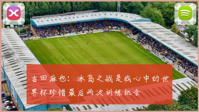 吉田麻也：冰岛之战是我心中的世界杯珍惜最后两次训练机会