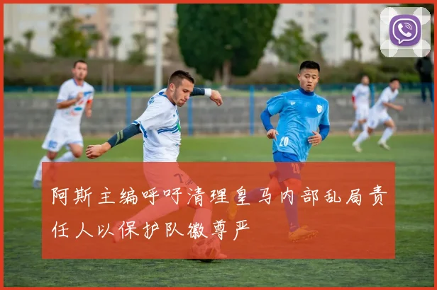 阿斯主编呼吁清理皇马内部乱局责任人以保护队徽尊严