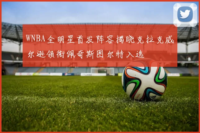 WNBA全明星首发阵容揭晓克拉克威尔逊领衔佩奇斯图尔特入选
