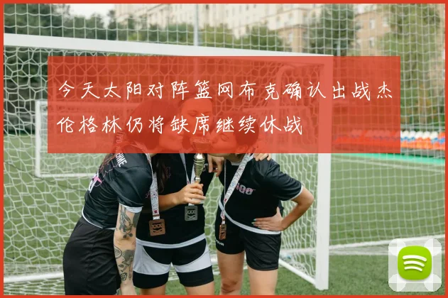 今天太阳对阵篮网布克确认出战杰伦格林仍将缺席继续休战