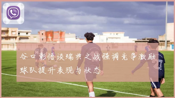 谷口彰悟谈瑞典之战强调竞争激励球队提升表现与状态
