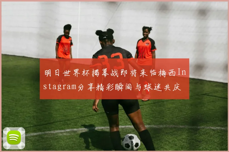 明日世界杯揭幕战即将来临梅西Instagram分享精彩瞬间与球迷共庆