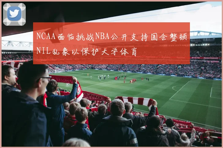 NCAA面临挑战NBA公开支持国会整顿NIL乱象以保护大学体育