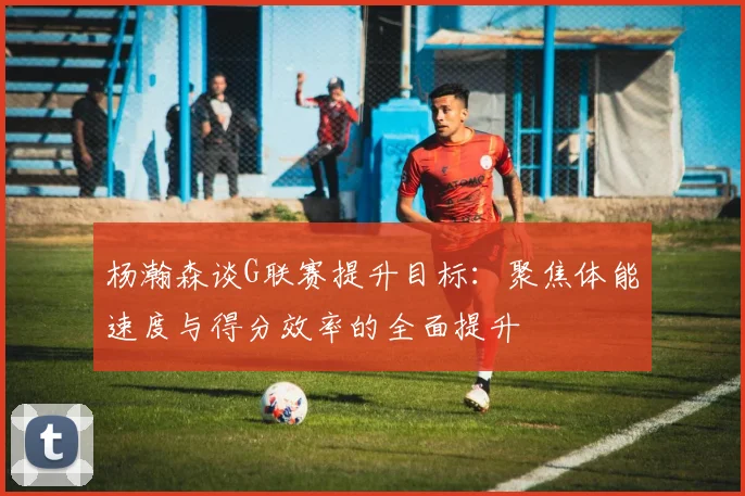 杨瀚森谈G联赛提升目标：聚焦体能速度与得分效率的全面提升