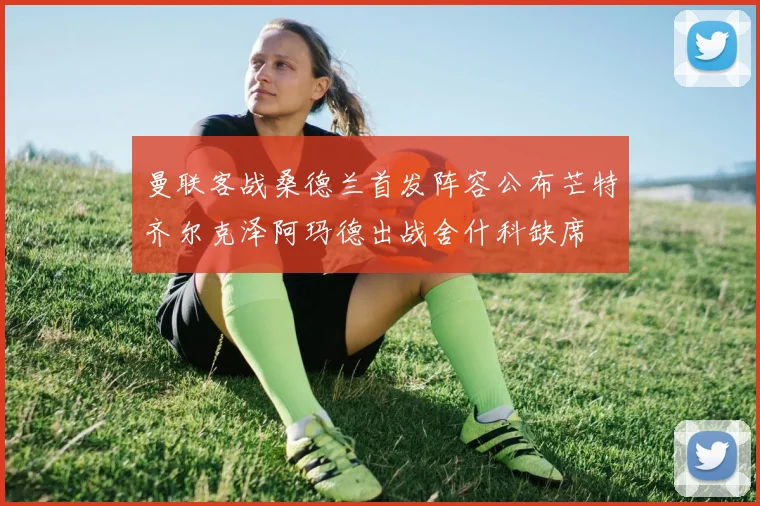 曼联客战桑德兰首发阵容公布芒特齐尔克泽阿玛德出战舍什科缺席
