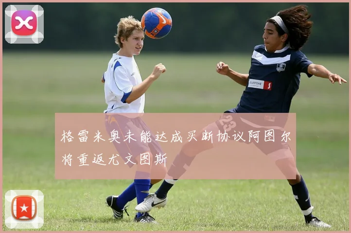 格雷米奥未能达成买断协议阿图尔将重返尤文图斯