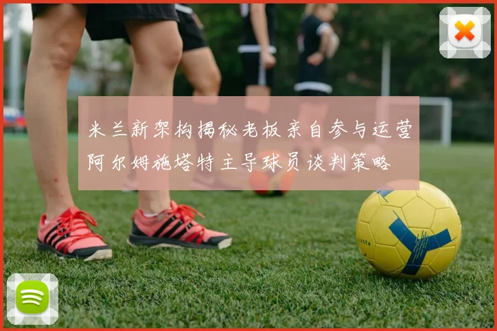 米兰新架构揭秘老板亲自参与运营阿尔姆施塔特主导球员谈判策略