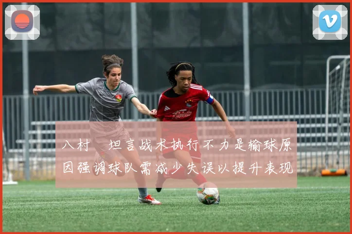 八村塁坦言战术执行不力是输球原因强调球队需减少失误以提升表现