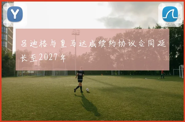 吕迪格与皇马达成续约协议合同延长至2027年