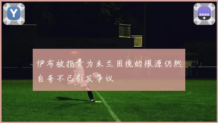 伊布被指责为米兰困境的根源仍然自夸不已引发争议