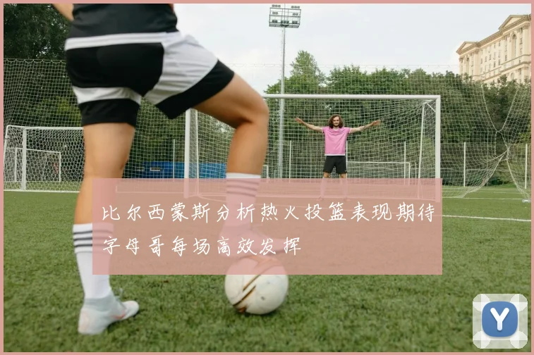 比尔西蒙斯分析热火投篮表现期待字母哥每场高效发挥