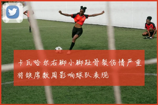 卡瓦哈尔右脚小脚趾骨裂伤情严重将缺席数周影响球队表现