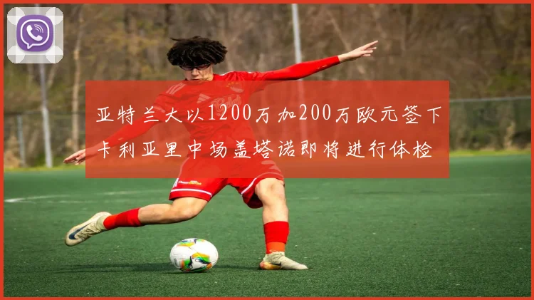亚特兰大以1200万加200万欧元签下卡利亚里中场盖塔诺即将进行体检