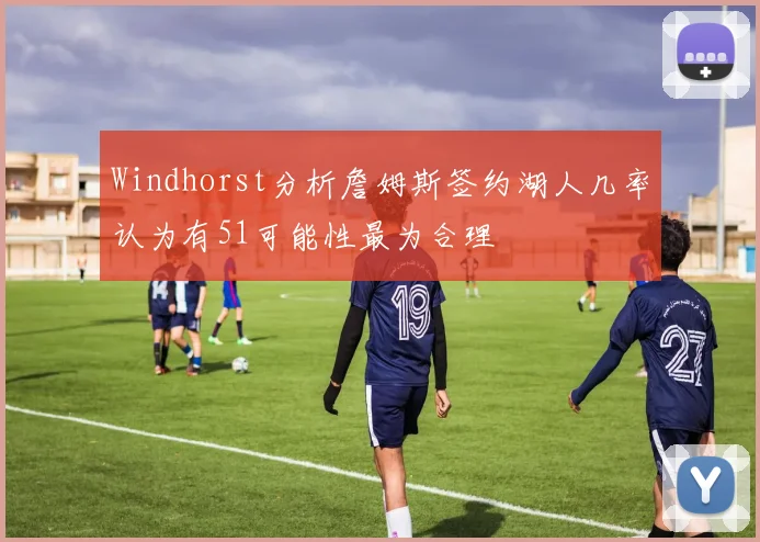 Windhorst分析詹姆斯签约湖人几率认为有51可能性最为合理